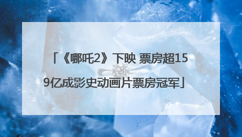 《哪吒2》下映 票房超159亿成影史动画片票房冠军