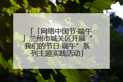 「网络中国节·端午」兰州市城关区开展“我们的节日·端午”系列主题实践活动