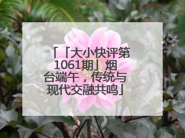 「大小快评第1061期」烟台端午，传统与现代交融共鸣