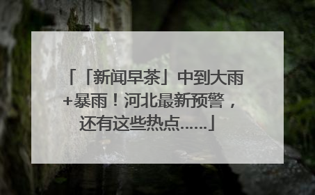 「新闻早茶」中到大雨+暴雨！河北最新预警，还有这些热点……