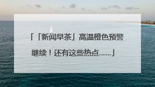 「新闻早茶」高温橙色预警继续！还有这些热点……