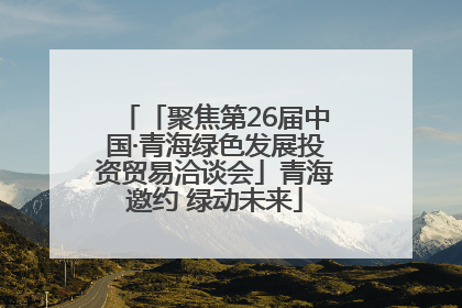 「聚焦第26届中国·青海绿色发展投资贸易洽谈会」青海邀约 绿动未来