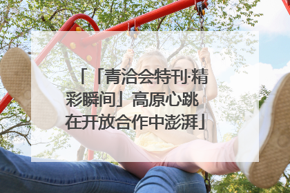 「青洽会特刊·精彩瞬间」高原心跳 在开放合作中澎湃