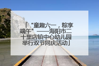 “童趣六一，粽享端午”——海阳市二十里店镇中心幼儿园举行双节同庆活动