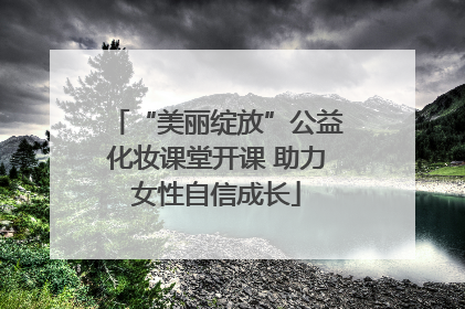 “美丽绽放”公益化妆课堂开课 助力女性自信成长