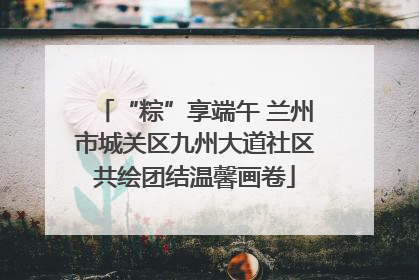 “粽”享端午 兰州市城关区九州大道社区共绘团结温馨画卷