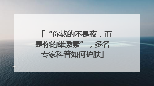 “你熬的不是夜，而是你的雄激素”，多名专家科普如何护肤