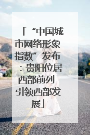 “中国城市网络形象指数”发布：贵阳位居西部前列 引领西部发展