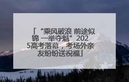 “乘风破浪 前途似锦 一举夺魁”2025高考落幕，考场外亲友纷纷送祝福