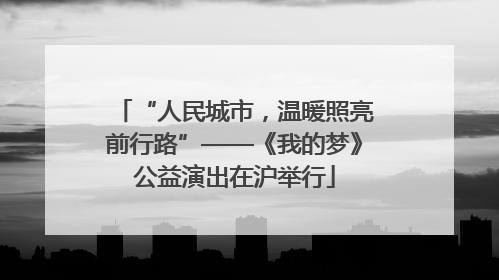 “人民城市，温暖照亮前行路”——《我的梦》公益演出在沪举行