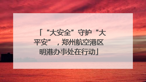 “大安全”守护“大平安”，郑州航空港区明港办事处在行动