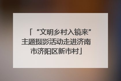 “文明乡村入镜来”主题摄影活动走进济南市济阳区新市村