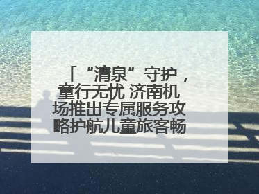 “清泉”守护，童行无忧 济南机场推出专属服务攻略护航儿童旅客畅行空港