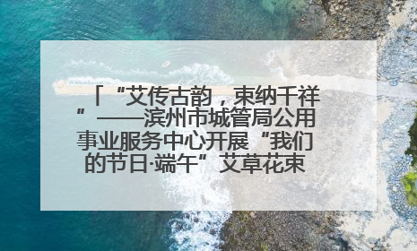 “艾传古韵，束纳千祥”——滨州市城管局公用事业服务中心开展“我们的节日·端午”艾草花束制作主题活动