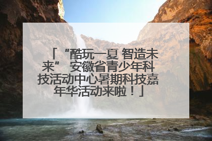 “酷玩一夏 智造未来” 安徽省青少年科技活动中心暑期科技嘉年华活动来啦！