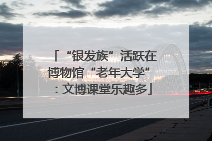 “银发族”活跃在博物馆“老年大学”：文博课堂乐趣多
