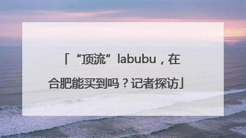“顶流”labubu，在合肥能买到吗？记者探访
