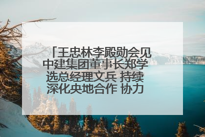 王忠林李殿勋会见中建集团董事长郑学选总经理文兵 持续深化央地合作 协力推动支点建设