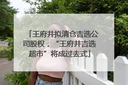 王府井拟清仓吉选公司股权，“王府井吉选超市”将成过去式