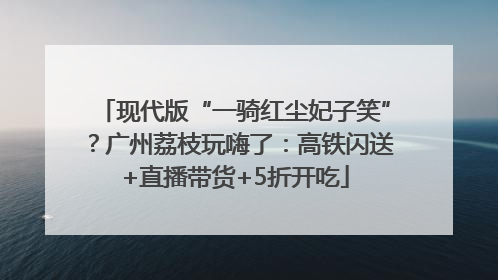 现代版“一骑红尘妃子笑”？广州荔枝玩嗨了：高铁闪送+直播带货+5折开吃