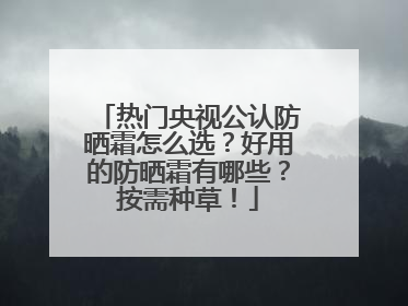 热门央视公认防晒霜怎么选？好用的防晒霜有哪些？按需种草！