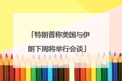 特朗普称美国与伊朗下周将举行会谈
