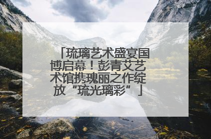 琉璃艺术盛宴国博启幕！彭青艾艺术馆携瑰丽之作绽放“琉光璃彩”