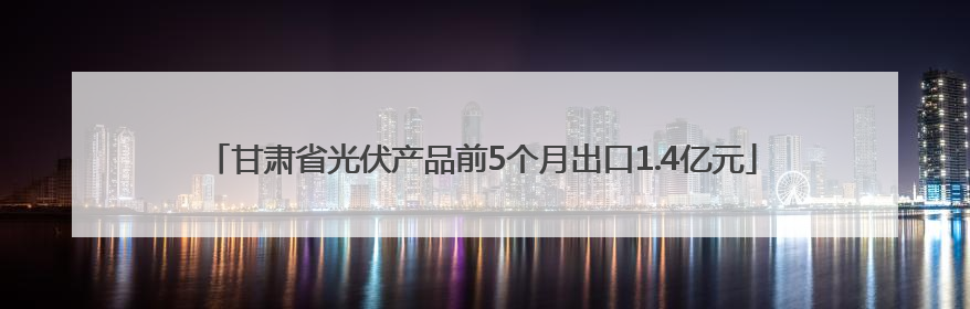 甘肃省光伏产品前5个月出口1.4亿元