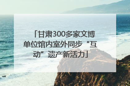 甘肃300多家文博单位馆内室外同步“互动”遗产新活力
