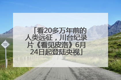 看20多万年前的人类远征，川台纪录片《看见皮洛》6月24日起登陆央视