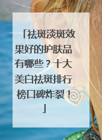 祛斑淡斑效果好的护肤品有哪些？十大美白祛斑排行榜口碑炸裂！