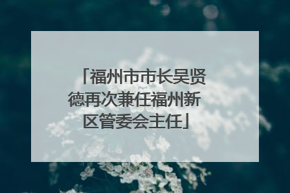 福州市市长吴贤德再次兼任福州新区管委会主任