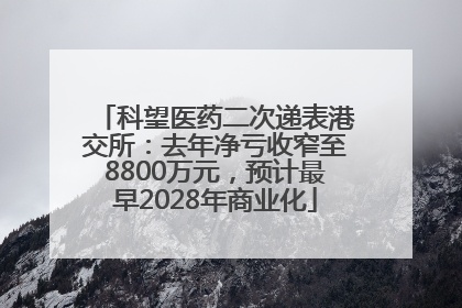 科望医药二次递表港交所：去年净亏收窄至8800万元，预计最早2028年商业化