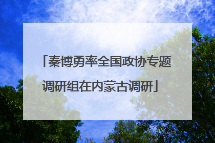秦博勇率全国政协专题调研组在内蒙古调研