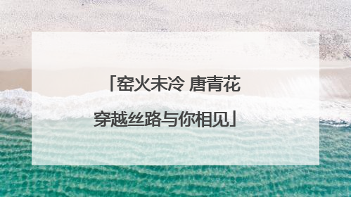 窑火未冷 唐青花穿越丝路与你相见