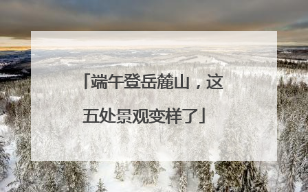 端午登岳麓山，这五处景观变样了