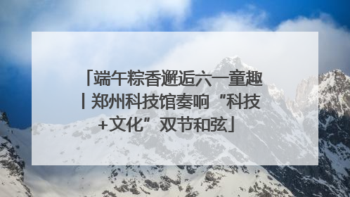 端午粽香邂逅六一童趣丨郑州科技馆奏响“科技+文化”双节和弦