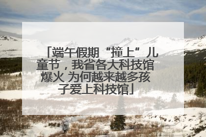 端午假期“撞上”儿童节，我省各大科技馆爆火 为何越来越多孩子爱上科技馆