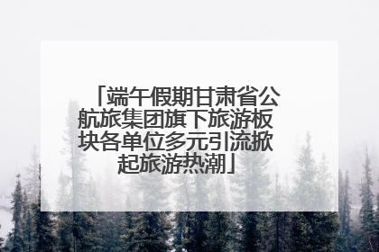 端午假期甘肃省公航旅集团旗下旅游板块各单位多元引流掀起旅游热潮