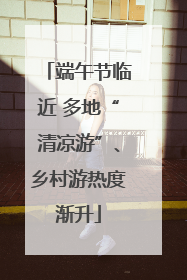 端午节临近 多地“清凉游”、乡村游热度渐升