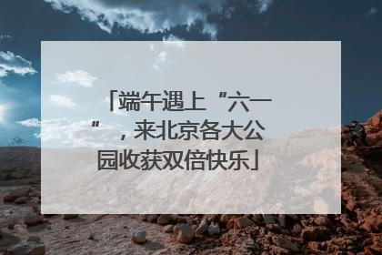 端午遇上“六一”，来北京各大公园收获双倍快乐