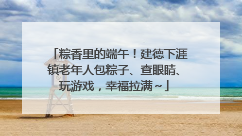 粽香里的端午！建德下涯镇老年人包粽子、查眼睛、玩游戏，幸福拉满～