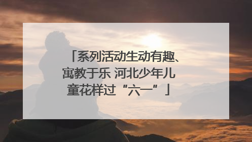 系列活动生动有趣、寓教于乐 河北少年儿童花样过“六一”