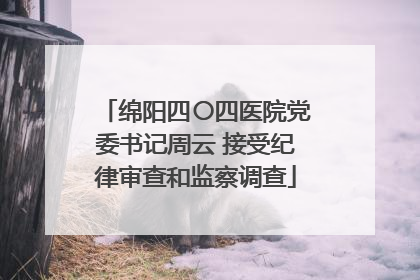 绵阳四〇四医院党委书记周云 接受纪律审查和监察调查