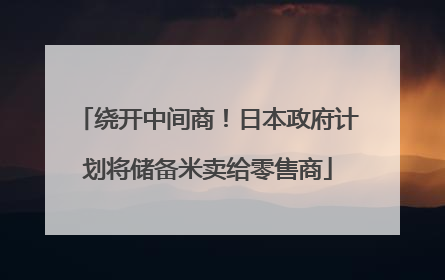 绕开中间商！日本政府计划将储备米卖给零售商