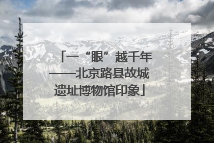 一“眼”越千年——北京路县故城遗址博物馆印象