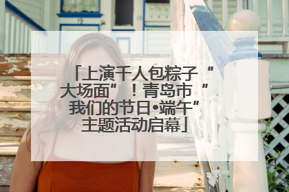 上演千人包粽子“大场面”！青岛市“我们的节日•端午”主题活动启幕