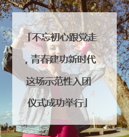 不忘初心跟党走，青春建功新时代 这场示范性入团仪式成功举行