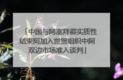 中国与阿塞拜疆实质性结束阿加入世贸组织中阿双边市场准入谈判
