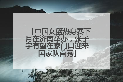 中国女篮热身赛下月在济南举办，张子宇有望在家门口迎来国家队首秀
